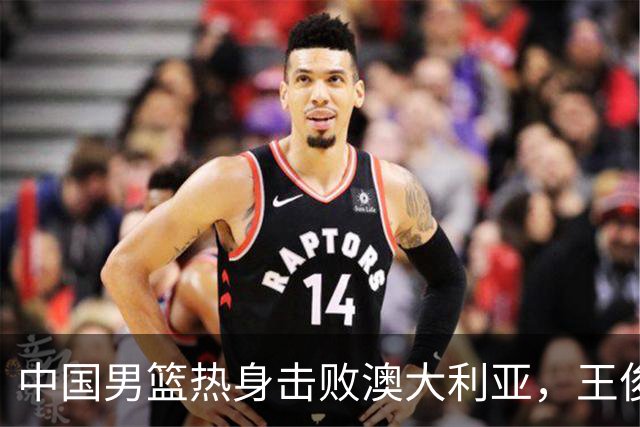 中国男篮热身击败澳大利亚，王俊杰、崔永熙打出亮眼表现